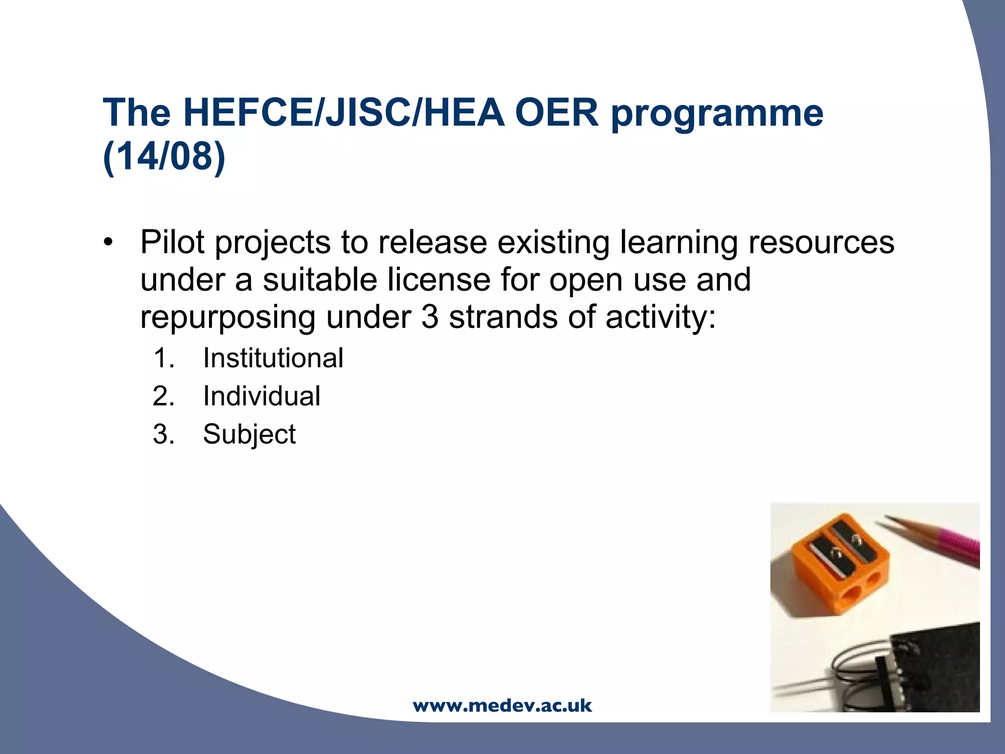 The HEFCE/JISC/HEA OER programme
(14/08)

• Pilot projects to release existing learning resources
  under a suitable license for open use and
  repurposing under 3 strands of activity:
   1. Institutional
   2. Individual
   3. Subject




                      www.medev.ac.uk
 