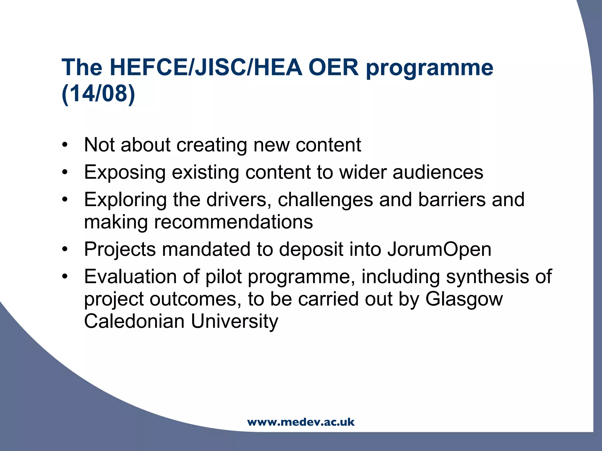 The HEFCE/JISC/HEA OER programme
(14/08)

• Not about creating new content
• Exposing existing content to wider audiences
• Exploring the drivers, challenges and barriers and
  making recommendations
• Projects mandated to deposit into JorumOpen
• Evaluation of pilot programme, including synthesis of
  project outcomes, to be carried out by Glasgow
  Caledonian University



                    www.medev.ac.uk
 