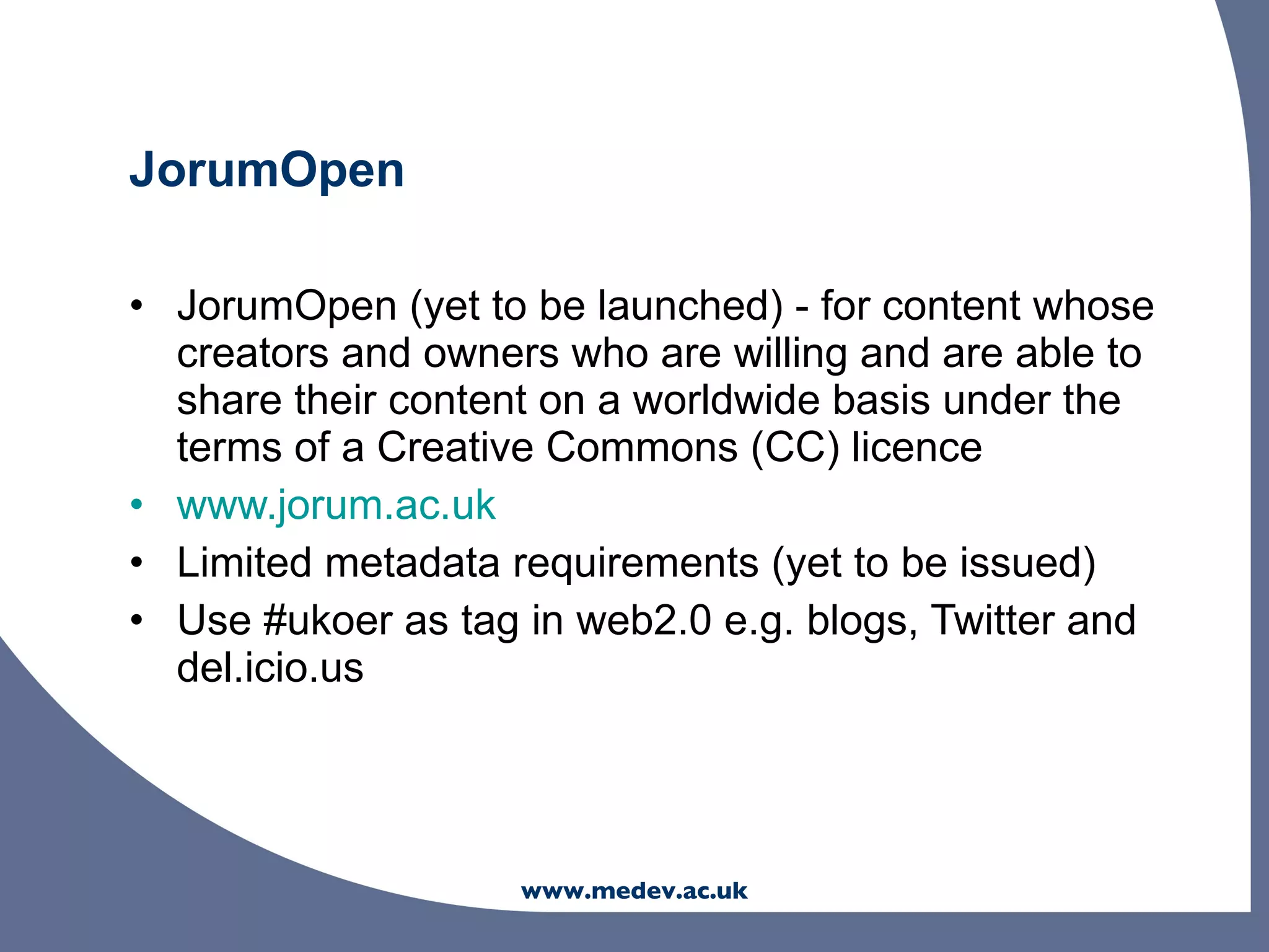 JorumOpen

• JorumOpen (yet to be launched) - for content whose
  creators and owners who are willing and are able to
  share their content on a worldwide basis under the
  terms of a Creative Commons (CC) licence
• www.jorum.ac.uk
• Limited metadata requirements (yet to be issued)
• Use #ukoer as tag in web2.0 e.g. blogs, Twitter and
  del.icio.us




                    www.medev.ac.uk
 