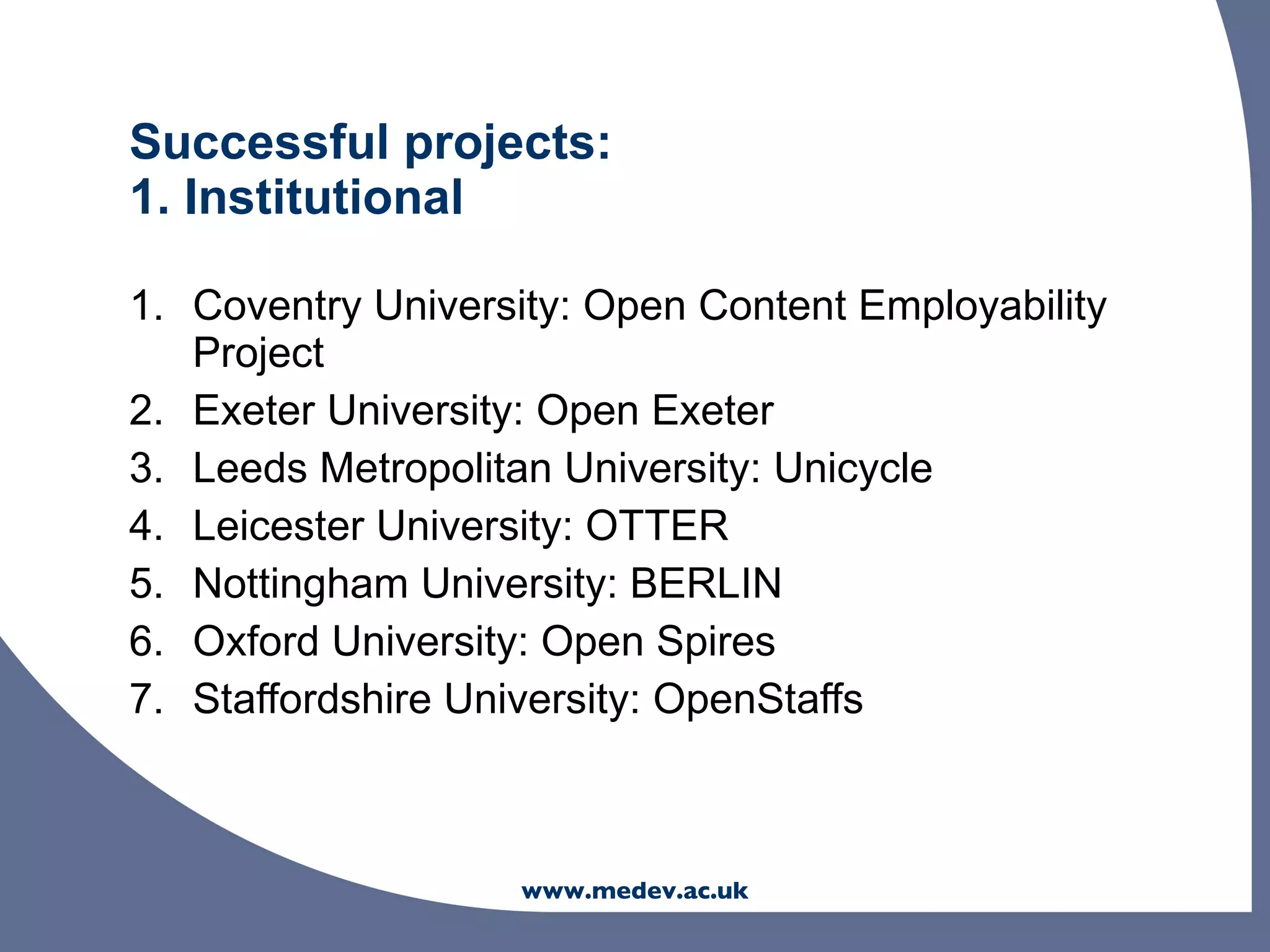 Successful projects:
1. Institutional

1. Coventry University: Open Content Employability
   Project
2. Exeter University: Open Exeter
3. Leeds Metropolitan University: Unicycle
4. Leicester University: OTTER
5. Nottingham University: BERLIN
6. Oxford University: Open Spires
7. Staffordshire University: OpenStaffs



                    www.medev.ac.uk
 