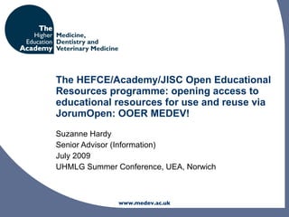 The HEFCE/Academy/JISC Open Educational
Resources programme: opening access to
educational resources for use and reuse via
JorumOpen: OOER MEDEV!
Suzanne Hardy
Senior Advisor (Information)
July 2009
UHMLG Summer Conference, UEA, Norwich



              www.medev.ac.uk
 