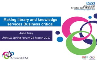 Making library and knowledge
services Business critical
Anne Gray
UHMLG Spring Forum 24 March 2017
 