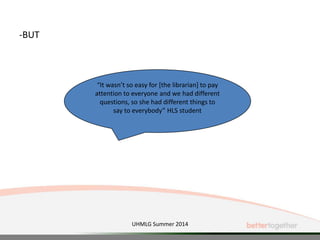 -BUT
“It wasn’t so easy for [the librarian] to pay
attention to everyone and we had different
questions, so she had different things to
say to everybody” HLS student
UHMLG Summer 2014
 