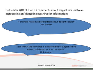 Just under 20% of the HLS comments about impact related to an
increase in confidence in searching for information:
“I am more relaxed and comfortable about doing the search”
HLS student
“I can look at the key words in a research title or subject and be
able to confidently use it for the search.”
HLS student
UHMLG Summer 2014
 