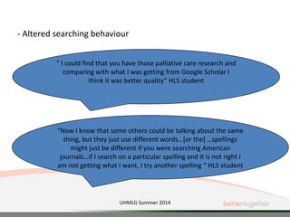 - Altered searching behaviour
“ I could find that you have those palliative care research and
comparing with what I was getting from Google Scholar I
think it was better quality” HLS student
“Now I know that some others could be talking about the same
thing, but they just use different words…[or the] …spellings
might just be different if you were searching American
journals…if I search on a particular spelling and it is not right I
am not getting what I want, I try another spelling “ HLS student
UHMLG Summer 2014
 