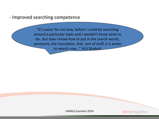 - Improved searching competence
“It’s easier for me now, before I could be searching
around a particular topic and I wouldn’t know what to
do…but now I know how to put in the search words,
synonyms, the truncation, that sort of stuff, it is easier
to search now…” HLS Student
UHMLG Summer 2014
 