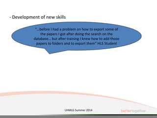 - Development of new skills
“…before I had a problem on how to export some of
the papers I got after doing the search on the
database… but after training I knew how to add those
papers to folders and to export them” HLS Student
UHMLG Summer 2014
 