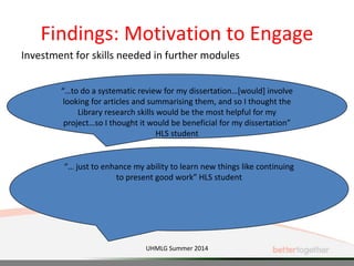 Findings: Motivation to Engage
Investment for skills needed in further modules
“…to do a systematic review for my dissertation…[would] involve
looking for articles and summarising them, and so I thought the
Library research skills would be the most helpful for my
project…so I thought it would be beneficial for my dissertation”
HLS student
“… just to enhance my ability to learn new things like continuing
to present good work” HLS student
UHMLG Summer 2014
 