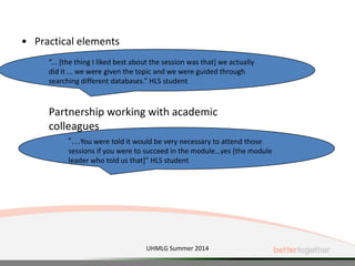 • Practical elements
“... [the thing I liked best about the session was that] we actually
did it ... we were given the topic and we were guided through
searching different databases.” HLS student
Partnership working with academic
colleagues
UHMLG Summer 2014
“…You were told it would be very necessary to attend those
sessions if you were to succeed in the module…yes [the module
leader who told us that]” HLS student
 