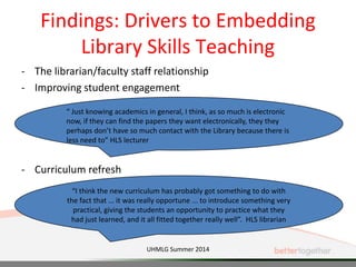Findings: Drivers to Embedding
Library Skills Teaching
- The librarian/faculty staff relationship
- Improving student engagement
- Curriculum refresh
“ Just knowing academics in general, I think, as so much is electronic
now, if they can find the papers they want electronically, they they
perhaps don’t have so much contact with the Library because there is
less need to” HLS lecturer
“I think the new curriculum has probably got something to do with
the fact that ... it was really opportune ... to introduce something very
practical, giving the students an opportunity to practice what they
had just learned, and it all fitted together really well”. HLS librarian
UHMLG Summer 2014
 