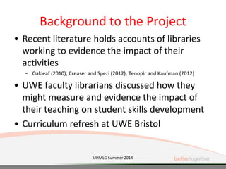 Background to the Project
• Recent literature holds accounts of libraries
working to evidence the impact of their
activities
– Oakleaf (2010); Creaser and Spezi (2012); Tenopir and Kaufman (2012)
• UWE faculty librarians discussed how they
might measure and evidence the impact of
their teaching on student skills development
• Curriculum refresh at UWE Bristol
UHMLG Summer 2014
 