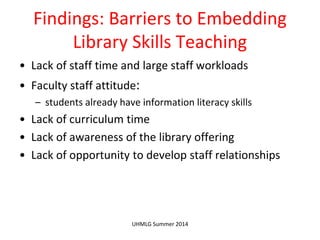 Findings: Barriers to Embedding
Library Skills Teaching
• Lack of staff time and large staff workloads
• Faculty staff attitude:
– students already have information literacy skills
• Lack of curriculum time
• Lack of awareness of the library offering
• Lack of opportunity to develop staff relationships
UHMLG Summer 2014
 