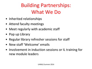 Building Partnerships:
What We Do
• Inherited relationships
• Attend faculty meetings
• Meet regularly with academic staff
• Pop up Library
• Regular library refresher sessions for staff
• New staff ‘Welcome’ emails
• Involvement in induction sessions or IL training for
new module leaders
UHMLG Summer 2014
 