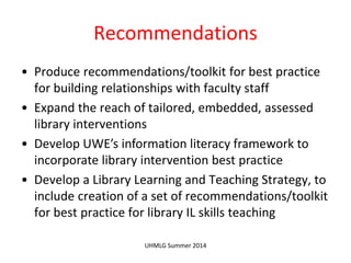 Recommendations
• Produce recommendations/toolkit for best practice
for building relationships with faculty staff
• Expand the reach of tailored, embedded, assessed
library interventions
• Develop UWE’s information literacy framework to
incorporate library intervention best practice
• Develop a Library Learning and Teaching Strategy, to
include creation of a set of recommendations/toolkit
for best practice for library IL skills teaching
UHMLG Summer 2014
 