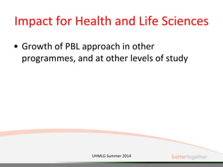 Impact for Health and Life Sciences
• Growth of PBL approach in other
programmes, and at other levels of study
UHMLG Summer 2014
 