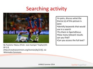 Searching activity
UHMLG Summer 2014
•In pairs, discuss what the
theme (s) of this picture is
(are)
•Identify keywords that would
use in a search
•Try them in SportsDiscus
•How many relevant results
can you find?
•Can you access the full text?
By Tsutomu Takasu (Flickr: Joan Gamper Trophy) [CC-
BY-2.0
(http://creativecommons.org/licenses/by/2.0)], via
Wikimedia Commons
 