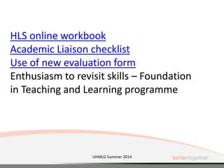 UHMLG Summer 2014
HLS online workbook
Academic Liaison checklist
Use of new evaluation form
Enthusiasm to revisit skills – Foundation
in Teaching and Learning programme
 