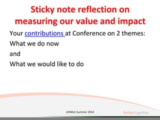 Sticky note reflection on
measuring our value and impact
Your contributions at Conference on 2 themes:
What we do now
and
What we would like to do
UHMLG Summer 2014
 