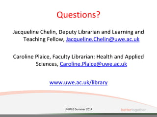 Questions?
Jacqueline Chelin, Deputy Librarian and Learning and
Teaching Fellow, Jacqueline.Chelin@uwe.ac.uk
Caroline Plaice, Faculty Librarian: Health and Applied
Sciences, Caroline.Plaice@uwe.ac.uk
www.uwe.ac.uk/library
UHMLG Summer 2014
 