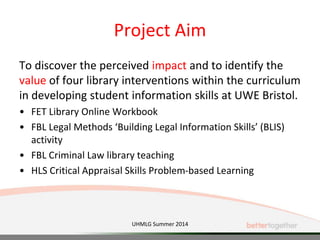 Project Aim
To discover the perceived impact and to identify the
value of four library interventions within the curriculum
in developing student information skills at UWE Bristol.
• FET Library Online Workbook
• FBL Legal Methods ‘Building Legal Information Skills’ (BLIS)
activity
• FBL Criminal Law library teaching
• HLS Critical Appraisal Skills Problem-based Learning
UHMLG Summer 2014
 