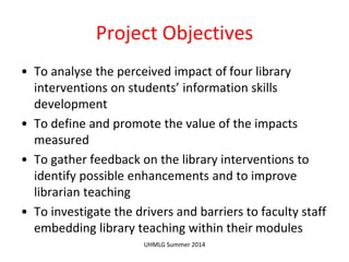 Project Objectives
• To analyse the perceived impact of four library
interventions on students’ information skills
development
• To define and promote the value of the impacts
measured
• To gather feedback on the library interventions to
identify possible enhancements and to improve
librarian teaching
• To investigate the drivers and barriers to faculty staff
embedding library teaching within their modules
UHMLG Summer 2014
 