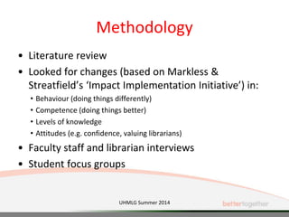 Methodology
• Literature review
• Looked for changes (based on Markless &
Streatfield’s ‘Impact Implementation Initiative’) in:
• Behaviour (doing things differently)
• Competence (doing things better)
• Levels of knowledge
• Attitudes (e.g. confidence, valuing librarians)
• Faculty staff and librarian interviews
• Student focus groups
UHMLG Summer 2014
 