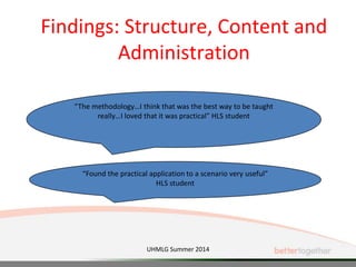 Findings: Structure, Content and
Administration
“The methodology…I think that was the best way to be taught
really…I loved that it was practical” HLS student
“Found the practical application to a scenario very useful”
HLS student
UHMLG Summer 2014
 