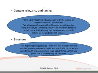 – Content relevance and timing
– Structure
“Yes 4 [people] in [a] group[s], so like that was the right amount
and they always concentrated and it was in a similar room, we are
confident with one another, how to go about things, so that was
good, that is the best way” HLS student
“[The Library teaching] fits very nicely with the lecture on
systematic review” HLS Lecturer
“What was good…was that [the librarian] actually was live
doing a search, so they could actually see, when you combine
search terms…I think having that live demo was probably
helpful for the students” HLS Lecturer
UHMLG Summer 2014
 