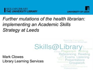 Further mutations of the health librarian:
implementing an Academic Skills
Strategy at Leeds
Mark Clowes
Library Learning Services
 