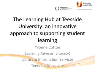 The Learning Hub at Teesside
University: an innovative
approach to supporting student
learning
Yvonne Cotton
Learning Advisor (Literacy)
Library & Information Services
Teesside University
 