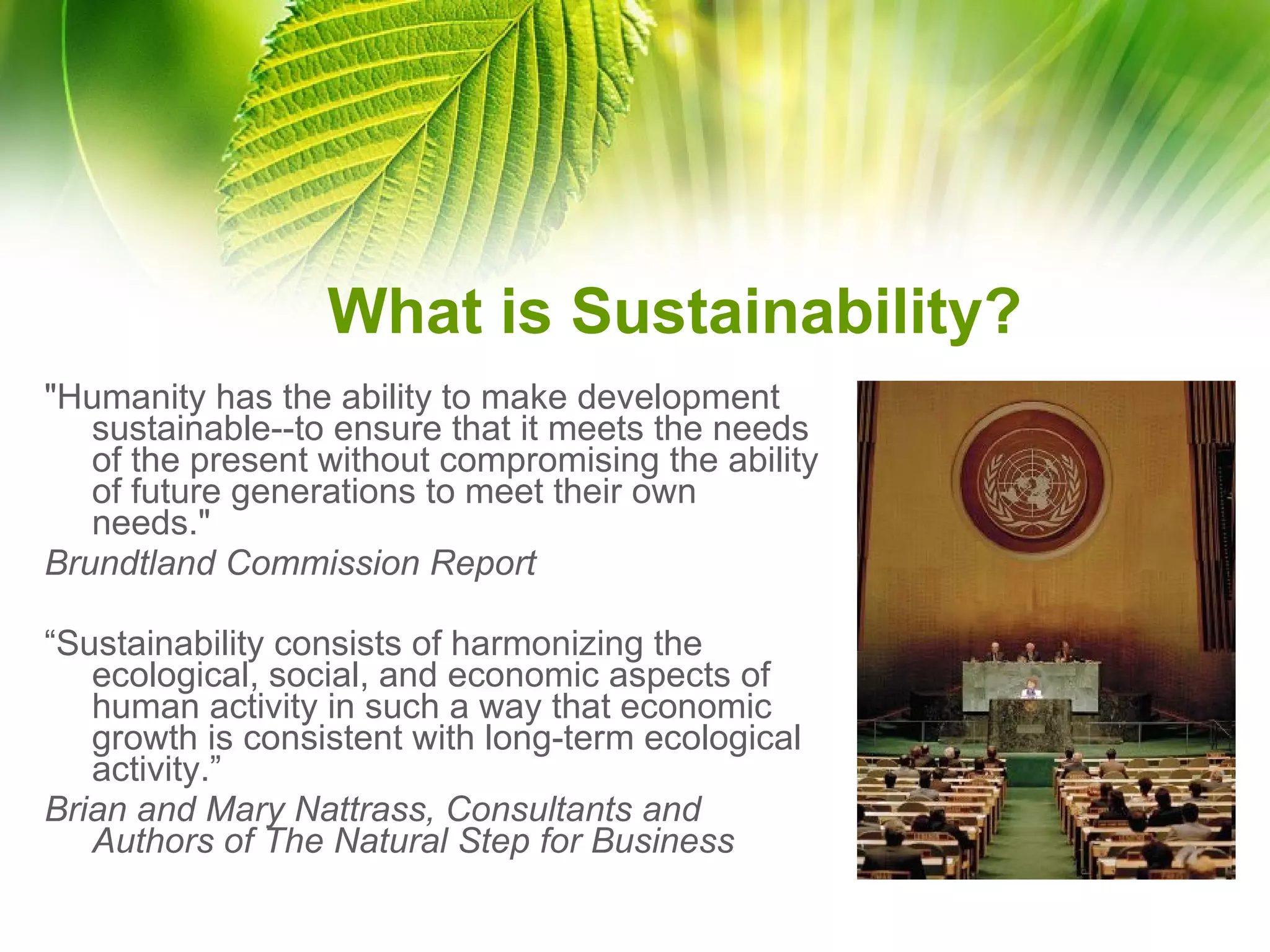 What is Sustainability? "Humanity has the ability to make development sustainable--to ensure that it meets the needs of the present without compromising the ability of future generations to meet their own needs."  Brundtland Commission Report “ Sustainability consists of harmonizing the ecological, social, and economic aspects of human activity in such a way that economic growth is consistent with long-term ecological activity.” Brian and Mary Nattrass, Consultants and Authors of The Natural Step for Business 