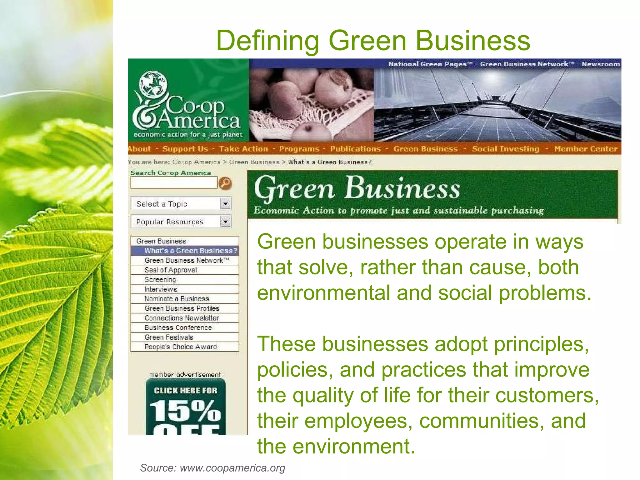 Defining Green Business Green businesses operate in ways that solve, rather than cause, both environmental and social problems.   These businesses adopt principles, policies, and practices that improve the quality of life for their customers, their employees, communities, and the environment. Source: www.coopamerica.org 