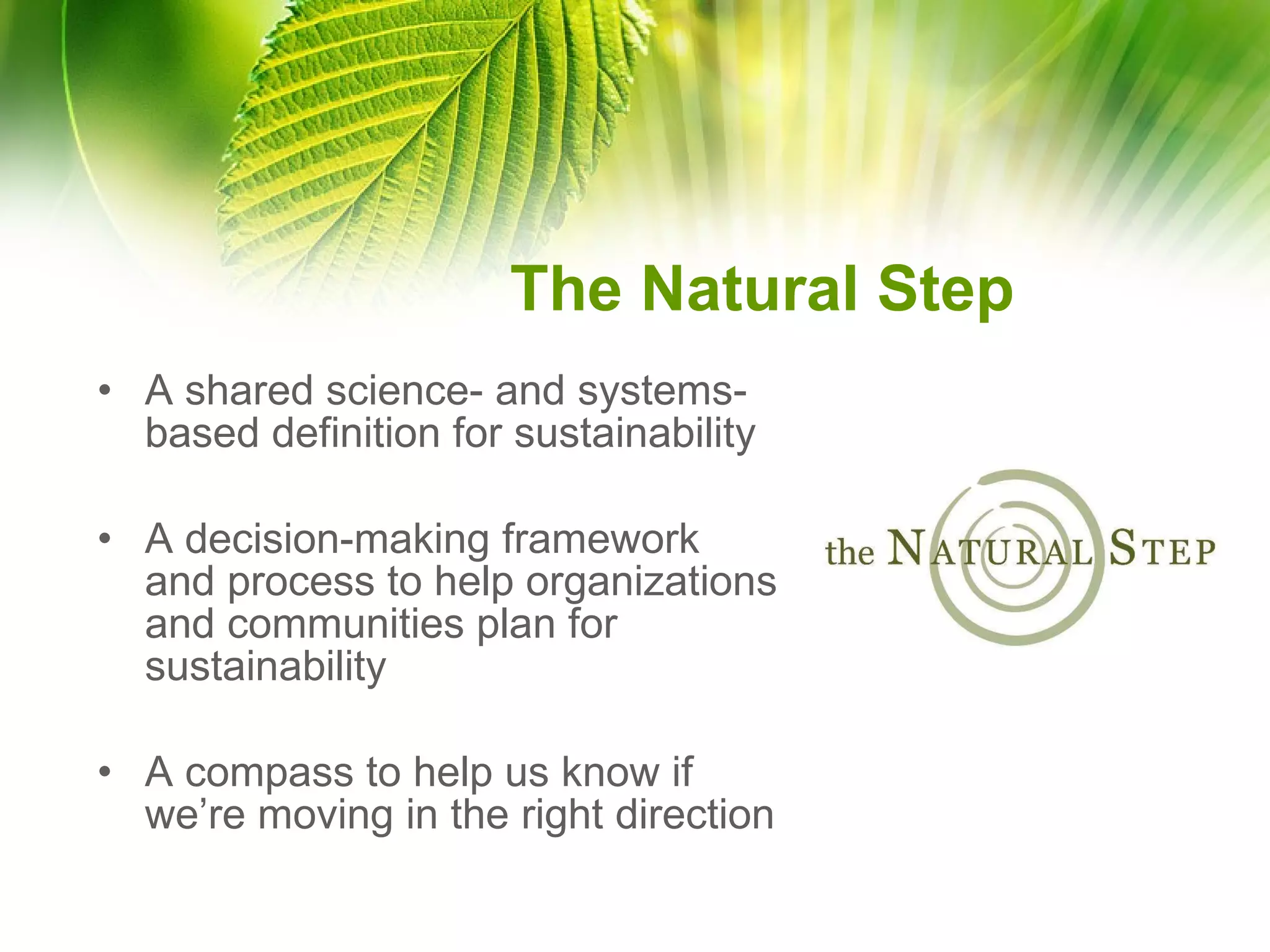 The Natural Step A shared science- and systems-based definition for sustainability A decision-making framework and process to help organizations and communities plan for sustainability A compass to help us know if we’re moving in the right direction 