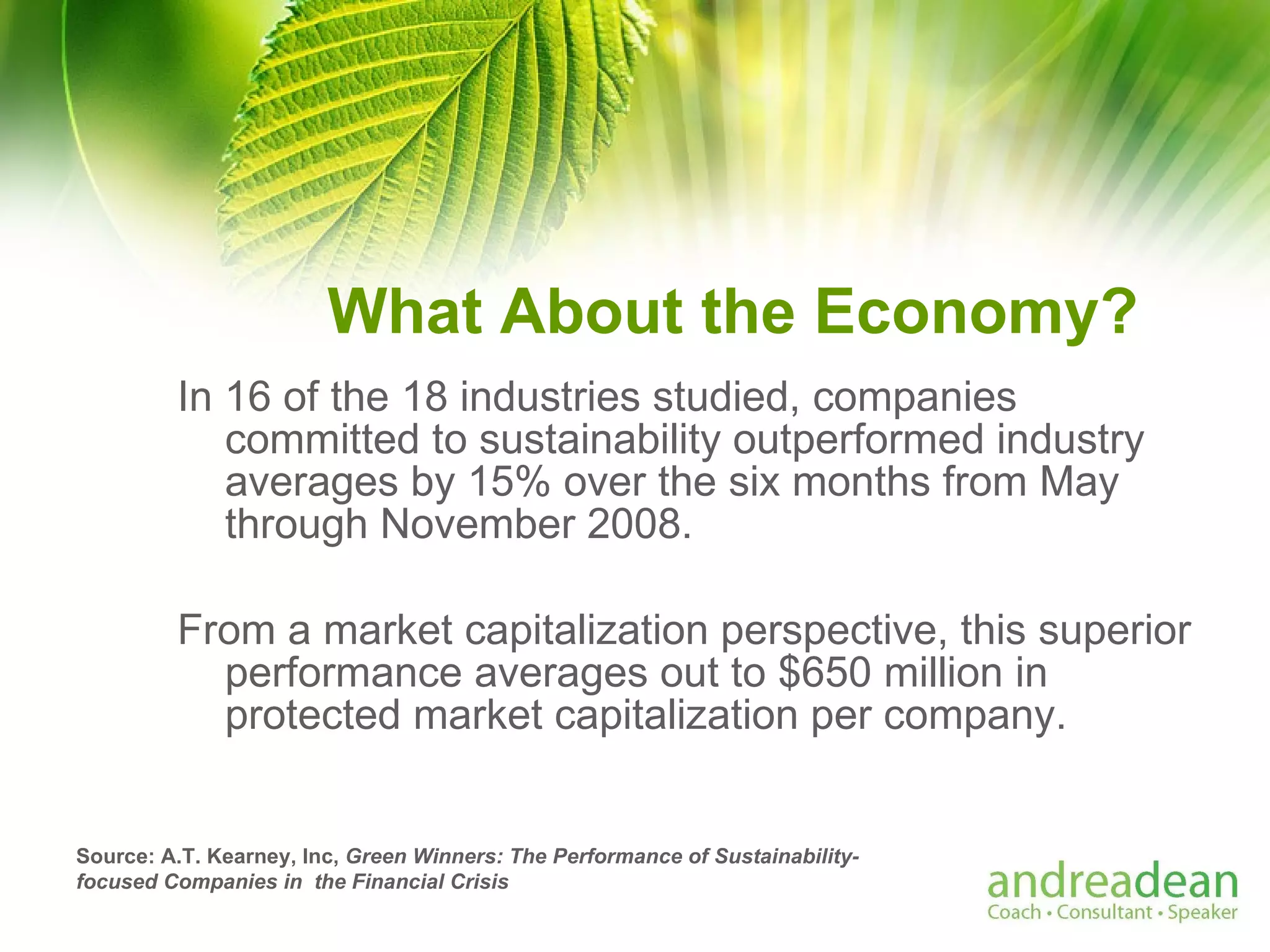 What About the Economy? In 16 of the 18 industries studied, companies committed to sustainability outperformed industry averages by 15% over the six months from May through November 2008.  From a market capitalization perspective, this superior performance averages out to $650 million in protected market capitalization per company. Source: A.T. Kearney, Inc,  Green Winners: The Performance of Sustainability-focused Companies in  the Financial Crisis   