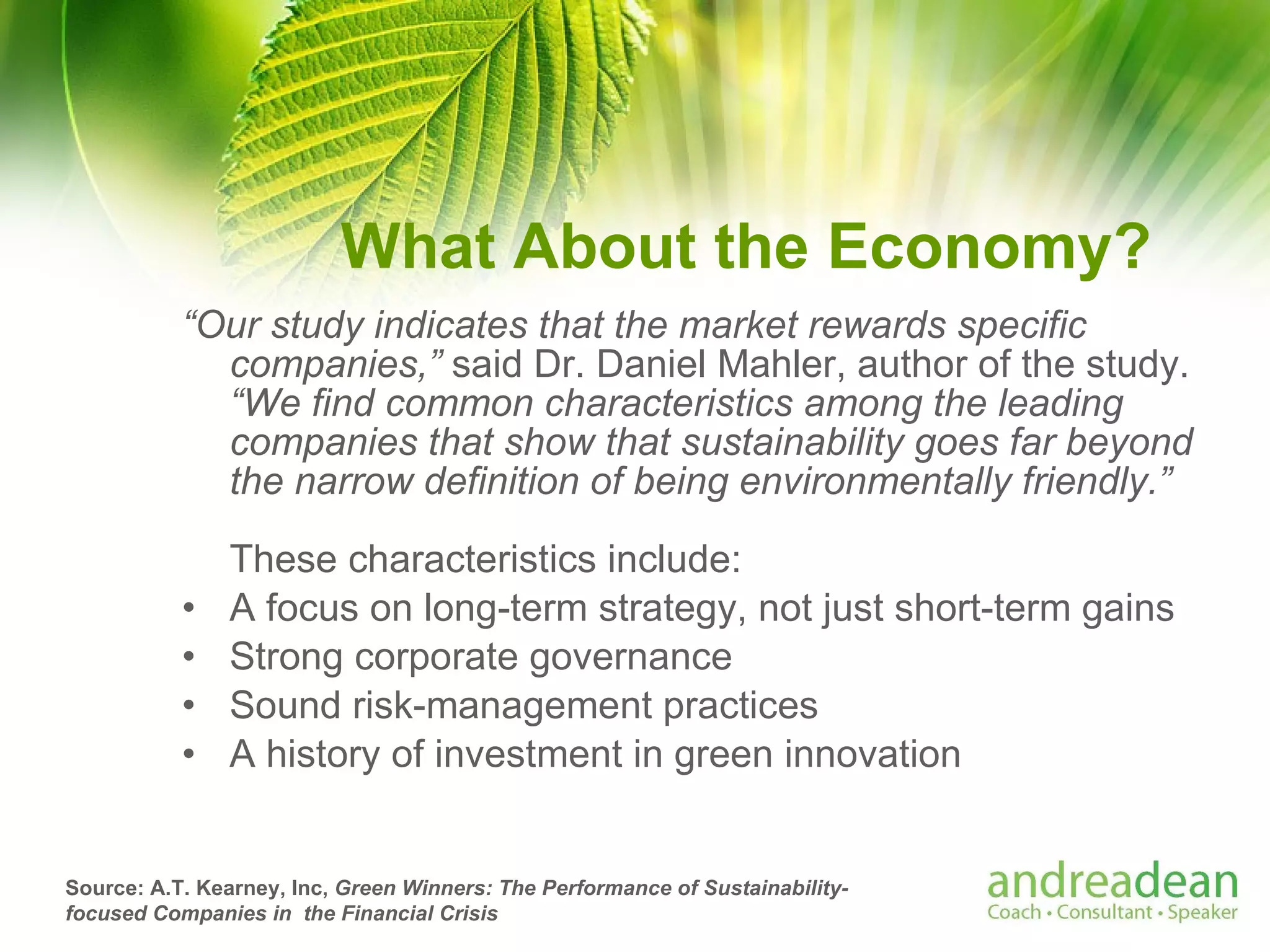 What About the Economy? “ Our study indicates that the market rewards specific companies,”  said Dr. Daniel Mahler, author of the study.   “We find common characteristics among the leading companies that show that sustainability goes far beyond the narrow definition of being environmentally friendly.”  These characteristics include: A focus on long-term strategy, not just short-term gains Strong corporate governance Sound risk-management practices A history of investment in green innovation Source: A.T. Kearney, Inc,  Green Winners: The Performance of Sustainability-focused Companies in  the Financial Crisis   