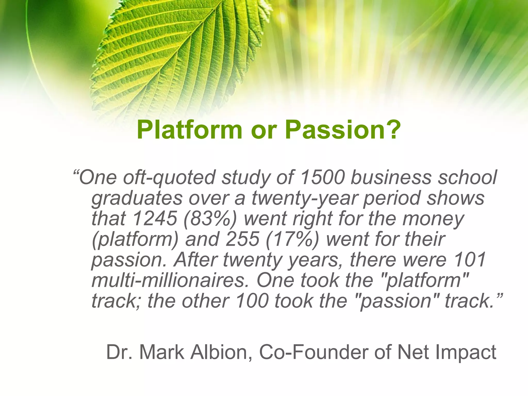 Platform or Passion? “ One oft-quoted study of 1500 business school graduates over a twenty-year period shows that 1245 (83%) went right for the money (platform) and 255 (17%) went for their passion. After twenty years, there were 101 multi-millionaires. One took the "platform" track; the other 100 took the "passion" track.” Dr. Mark Albion, Co-Founder of Net Impact  
