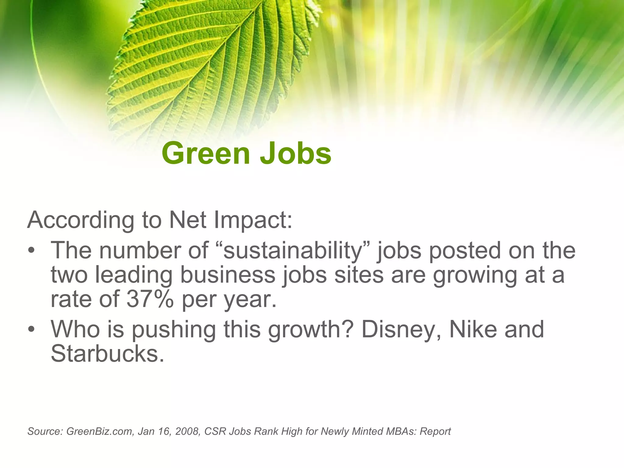 Green Jobs According to Net Impact: The number of “sustainability” jobs posted on the two leading business jobs sites are growing at a rate of 37% per year. Who is pushing this growth? Disney, Nike and Starbucks. Source: GreenBiz.com, Jan 16, 2008, CSR Jobs Rank High for Newly Minted MBAs: Report   