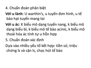 4. Chuấn đoán phân biệt
Với u lành: U warthin’s, u tuyến đơn hình, u tế
bào hạt tuyến mang tai
Với u ác: K biểu mô dạng tuyến nang, k biểu mô
dạng biểu bì, k biểu mô tế bào acinic, k biểu mô
thoái hóa ác tính tự u hỗn hợp
5. Chuẩn đoán xác định
Dựa vào nhiều yếu tố kết hợp: tiền sử, triệu
chứng ls và cận ls, chọc hút tế bào
 