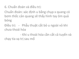 6. Chuẩn đoán và điều trị:
Chuẩn đoán: xác định u bằng chụp x quang có
bơm thốc cản quang sẽ thấy hình tay ôm quả
bóng
Điều trị: - Phẫu thuật cắt bỏ u ngoài vỏ khi
chưa thoái hóa
- Khi u thoái hóa cần cắt cả tuyến và
chạy tia xạ trị sau mổ
 