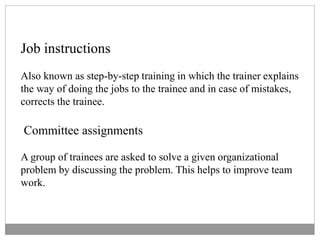 Job instructions
Also known as step-by-step training in which the trainer explains
the way of doing the jobs to the trainee and in case of mistakes,
corrects the trainee.
Committee assignments
A group of trainees are asked to solve a given organizational
problem by discussing the problem. This helps to improve team
work.
 