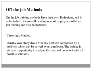 Off-the-job Methods
On the job training methods have their own limitations, and in
order to have the overall development of employee’s off-the-
job training can also be imparted.
Case study Method
Usually case study deals with any problem confronted by a
business which can be solved by an employee. The trainee is
given an opportunity to analyse the case and come out with all
possible solutions.
 