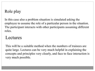 Role play
In this case also a problem situation is simulated asking the
employee to assume the role of a particular person in the situation.
The participant interacts with other participants assuming different
roles.
Lectures
This will be a suitable method when the numbers of trainees are
quite large. Lectures can be very much helpful in explaining the
concepts and principles very clearly, and face to face interaction is
very much possible.
 