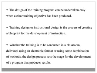  The design of the training program can be undertaken only
when a clear training objective has been produced.
 Training design or instructional design is the process of creating
a blueprint for the development of instruction.
 Whether the training is to be conducted in a classroom,
delivered using an electronic format or using some combination
of methods, the design process sets the stage for the development
of a program that produces results.
 