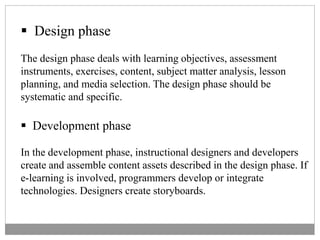  Design phase
The design phase deals with learning objectives, assessment
instruments, exercises, content, subject matter analysis, lesson
planning, and media selection. The design phase should be
systematic and specific.
 Development phase
In the development phase, instructional designers and developers
create and assemble content assets described in the design phase. If
e-learning is involved, programmers develop or integrate
technologies. Designers create storyboards.
 