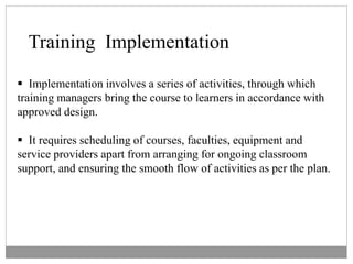 Training Implementation
 Implementation involves a series of activities, through which
training managers bring the course to learners in accordance with
approved design.
 It requires scheduling of courses, faculties, equipment and
service providers apart from arranging for ongoing classroom
support, and ensuring the smooth flow of activities as per the plan.
 