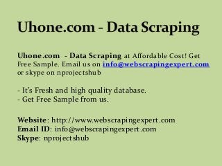 Uhone.com - Data Scraping at Affordable Cost! Get
Free Sample. Email us on info@webscrapingexpert.com
or skype on nprojectshub
- It’s Fresh and high quality database.
- Get Free Sample from us.
Website: http://www.webscrapingexpert.com
Email ID: info@webscrapingexpert.com
Skype: nprojectshub
 