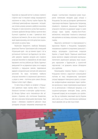 ВІЙНА ОРБАНА
владою і суспільством, створюючи ризик поши-
рення помилкових меседжів щодо ситуації з
Угорщиною. Так само це ускладнює і дипломатичні
переговори між Києвом і Будапештом. Наприклад,
сприйняття отримання мешканцем Закарпаття
угорського паспорту як державної зради та самої
ситуації через призму «Кремль-Путін-Росія»
автоматично налаштовує тональність комунікації
між країнами на негативну, агресивну та конфрон-
таційну.
Відсутність системності та структурованості у
відносинах України з Угорщиною, породжують
неправильне сприйняття оперативної реальності і
можуть загрожувати стратегічним інтересам
України у Східній Європі. Подальше висвітлення
кризи виключно завдяки категоріям внутрішньо-
політичного українського дискурсу лише нашко-
дить відносинам з Будапештом у стратегічній
перспективі і не дозволить власне обговорити
суть проблеми.
Комунікаційна помилка України у ситуації з
Угорщиною полягає у відсутності комунікаційної
політики як такої, неправильному трактуванні
ситуації, відкиданні повноцінного діалогу з угорця-
ми, конфронтаційним характером подачі пробле-
ми населенню, а також помилковому акцентуванні
не на регіональних і глобальних процесах, а на
соціально-культурних категоріях (мова, релігія,
історичний спадок), які не складають суть пробле-
ми. Все це позбавляє смисловий простір України
свого змісту, що є більш комплексною проблемою
нашої держави, але це вже інша історія.
боротьба за людський капітал в умовах стрімкого
старіння нації та масового виїзду працездатного
населення на захід у багатші країни Європи. Від
стабілізації демографічних показників і міграцій-
них потоків напряму залежить майбутнє економіки
Угорщини. А саме економічні успіхи були одними з
основних здобутків Віктора Орбана протягом його
8-річного правління, на яких і тримається його
внутрішня легітимність. Він не хоче стати лідером,
який підняв економіку, але потім допустив соціаль-
ний колапс на ринку праці.
Українське Закарпаття, сербська Воєводіна,
румунська Північна Трансільванія або словацький
Нітранський край – все це елемент однієї і тієї ж
регіональної політичної гри Будапешта. Це потен-
ційні джерела трудових ресурсів для старіючої
угорської економіки та підприємств, які вже зараз
відчувають нестачу робочих рук. Відтак, Будапешт
вимушений іти на радикальні кроки, як-от видача
паспортів у порушення законів, педалювання
відверто сепаратистських настроїв або вимагання
автономій. На карту поставлено майбутнє
угорської економіки та національної ідентичності,
а разом із ними – політична доля самого Віктора
Орбана та його партії «Фідес».
Зі свого боку, в Україні на конфлікт з Угорщи-
ною дивляться через призму війни з Росією і
банальної політики в категоріях «добре-погано».
Дії Віктора Орбана часто пояснюються або зв`
язками з Кремлем, або політичним божевіллям,
або його власними імперськими фантомами. Таке
вузьке і обмежене сприйняття дійсності лише
ускладнює ситуацію і викривлює комунікацію між
 