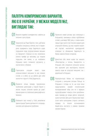 Підписати новий договір про співпрацю з
Угорщиною, замінивши кілька проблемних
статей у договорі 1992 року, а також вклю-
чивши туди пункти про пільгові кредити для
угорського бізнесу, що має сприяти взаєм-
ній торгівлі, економічній прикордонній
співпраці та зближенню Будапешта та
Києва навколо бізнес-інтересів;
Домогтися або зміни назви так званого
«Міністерства з питань Закарпаття» в
Угорщині, або створення спільного органу
між країнами для моніторингу питання
захисту прав як угорської меншини, так і
української в Угорщині;
Переорієнтація Києва на нормалізацію
стосунків з нинішніми елітами Польщі та
Угорщини з огляду на те, що хоча вони
представляють правий популістський
консервативний табір, але не є відверто
проросійськими і можуть стати запобіжни-
ками приходу до влади дійсно проросій-
ських політиків. Для цього Україна має пере-
стати жити категоріями старого світового
порядку та почати встановлювати
бодай-якісь контакти з новими правими
силами Європи.
Визнати подвійне громадянство і вибити це
питання з рук угорців;
Звернутися до Ради Європи з тим, щоб вона
створила спеціальну комісію, яка б переві-
рила правдивість скарг Будапешта щодо
порушення прав угорсько-мовних меншин
на Закарпатті. Скоріше за все, незалежна
комісія прийде до висновку, що жодних
порушень там немає, а це позбавить
Угорщину свого головного аргументу у
протистоянні з Києвом;
Гарантувати угорцям захист прав
угорсько-мовної меншини та дію мовних
статей, а в обмін на це вибити для себе
аналогічні гарантії з боку Будапешта;
Провести кілька заходів, присвячених
проблемам демографії у Східній Європі з
метою пошуку спільних кроків до розв`
язання кризи та стабілізації демографічного
балансу;
Лобіювати свої позиції у США, умовляючи
адміністрацію Трампа допомогти з посеред-
ництвом для вирішення проблеми;
УГОРЩИНАВУМОВАХКРИЗИСВІТОВОГОПОРЯДКУ
23
ПАЛІТРА КОМПРОМІСНИХ ВАРІАНТІВ,
ЯКІ Є В УКРАЇНИ, У МЕЖАХ МОДЕЛІ №2,
ВИГЛЯДАЄ ТАК:
01
02
03
04
05
06
07
08
 