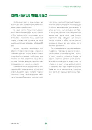УГОРСЬКО-УКРАЇНСЬКА КРИЗА
курсу України і можливості провокацій у Закарпат-
ті, таких як організація протестів етнічних угорців а
бо якогось міні-референдуму про автономію. У
цілому, компромісні опції можуть допомогти Украї-
ні та Угорщині розпочати нарешті комунікацію на
вищому рівні, знайти спільні точки інтересу,
переглянути старі неактуальні для нинішніх
проблем договори та почати шукати шляхи до
розв`язання спільних для усіх проблем, які є
причиною протистояння.
Застосування виключно компромісних варіан-
тів, особливо у відповідь на відверту конфронта-
цію, не призведе до позитивних зрушень у ситуації,
а лише послабить легітимність України та
створить в Будапешті враження, що Київ абсолют-
но не контролює ситуацію на своїх кордонах. Це
небезпечно не лише з погляду угорської політики
на Закарпатті, але й через конфлікт з сусідньою
Росією, яка прагне використати цю ситуацію на
свою користь для подальшої дестабілізації Украї-
ни.
Компромісний пакет є більш вигідним для
України, хоча також несе в собі деякі ризики, пере-
важно для внутрішньої політики.
По-перше, поступки Угорщині можуть спрово-
кувати невдоволення всередині України, особливо
з боку націоналістично налаштованих верств
суспільства і прихильників більш агресивного
підходу. Це може стати проблемою для деяких
українських політиків напередодні виборів у 2019
році.
По-друге, компроміси передбачають дуже
обережне поводження з ними, адже неправильне
тлумачення будь-якої поступки може продемон-
струвати слабкість держави, і тоді Угорщина лише
посилить свій тиск, сподіваючись на ще більші
поступки. Будь-який компроміс необхідно прив`
язувати до взаємних економічних інтересів.
Компромісний пакет зосереджений на зала-
годженні найгостріших питань, які сьогодні пере-
слідують Закарпаття: видача паспортів, створення
спеціального органу в Угорщині у справах Закар-
паття, блокування Будапештом євроатлантичного
UIFUTURE.ORG 24
КОМЕНТАР ДО МОДЕЛІ №2
 