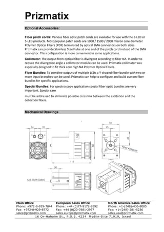 Prizmatix
     Optional Accessories:

     Fiber patch cords: Various fiber optic patch cords are available for use with the 3‐LED or 
     5‐LED products. Most popular patch cords are 1000 / 1500 / 2000 micron core diameter 
     Polymer Optical Fibers (POF) terminated by optical SMA connectors on both sides. 
     Prizmatix can provide Stainless Steel tube at one end of the patch cord instead of the SMA 
     connector. This configuration is more convenient in some applications. 
     Collimator: The output from optical fiber is divergent according to fiber NA. In order to 
     reduce the divergence angle a collimator module can be used. Prizmatix collimator was 
     especially designed to fit thick core high NA Polymer Optical Fibers. 
     Fiber Bundles: To combine outputs of multiple LEDs a Y‐shaped fiber bundle with two or 
     more input branches can be used. Prizmatix can help to configure and build custom fiber 
     bundles for specific applications. 
     Special Bundles: For spectroscopy application special fiber optic bundles are very 
     important. Special care 
     must be addressed to eliminate possible cross link between the excitation and the 
     collection fibers. 


     Mechanical Drawings




Main Office             European Sales Office            North America Sales Office
Phone: +972-8-929-7844 Phone: +44 (0)77-9172-9592        Phone: +1-(248)-436-8085
Fax: +972-8-929-8772    Fax: +44 (0)20-7681-2977         Fax: +1-(248)-281-5236
sales@prizmatix.com     sales.europe@prizmatix.com       sales.usa@prizmatix.com
            16 Or-Hah aim St ., P.O.B. 423 4 Modiin-Ilite 71919, Israel
 